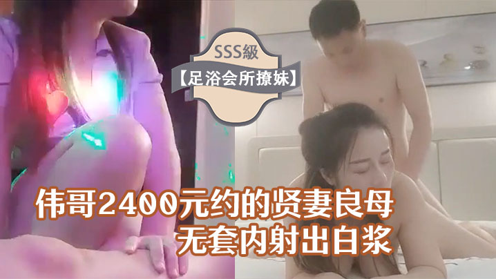 足浴會所撩妹偉哥2400元約的賢妻良母型良家女技師賓館開房無套內射出白漿