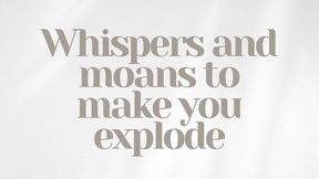 Whispers and moans to make you explode