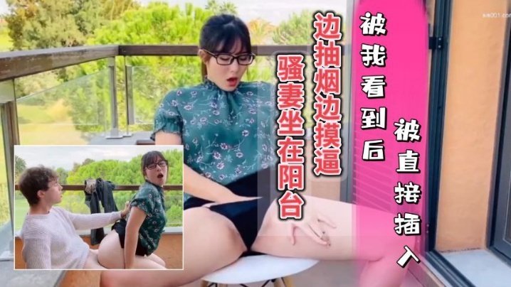 騷妻坐在陽台邊抽煙邊摸逼，被我看到只能插入她的騷穴，內射她的水逼