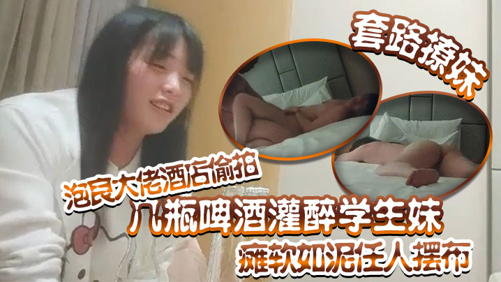 套路撩妹泡良大佬酒店偷拍幾瓶啤酒灌醉學生妹癱軟如泥任人擺布插入發出享受的嬌喘真是刺激